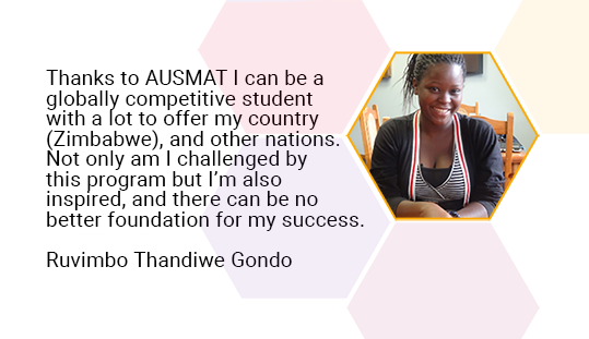 Thanks to AUSMAT I can be a globally competitive student with a lot to offer my country (Zimbabwe), and other nations. Not only am I challenged by this program but I’m also inspire, and there can be no better foundation for my success. — Ruvimbo Thandiwe Gondo