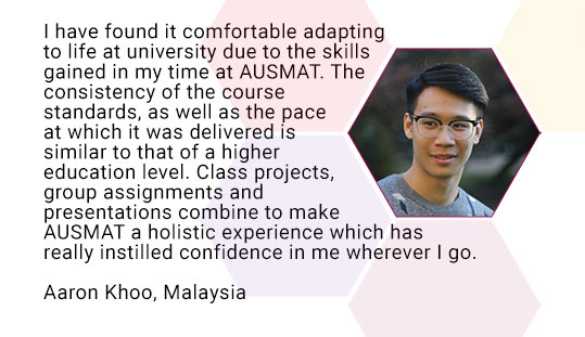 I have found it comfortable adapting to life at university due to the skills gained in my time at AUSMAT. The consistency of the course standards, as well as the pace at which it was delivered is similar to that of a higher education level. Class projects, group assignments and presentations combine to make AUSMAT a holistic experience which has really instilled confidence in me wherever I go. Aaron Khoo, Malaysia