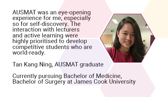 AUSMAT was an eye-opening experience for me, especially so for self-discovery. The interaction with lecturers and active learning were highly prioritised to develop competitive students who are world-ready. Tan Kang Ning, AUSMAT graduate. Currently pursuing Bachelor of Medicine, Bachelor of Surgery at James Cook University