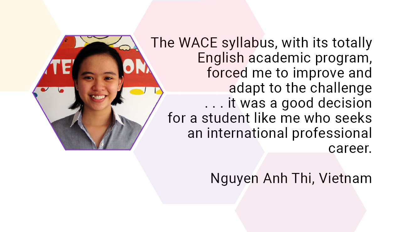 The WACE syllabus, with its totally English academic program, forced me to improve and adapt to the challenge. . . it was a good decision for a student like me who seeks an international professional career. Nguyen Anh thi, Vietnam