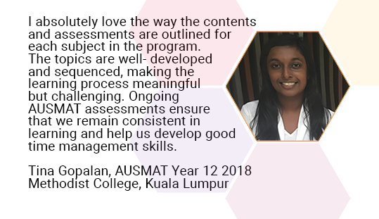 I absolutely love the way the contents and assessments are outlined for each subject in the programme. The topics are well- developed and sequenced, making the learning process meaningful but challenging. Ongoing AUSMAT assessments ensure that we remain consistent in learning and help us develop good time management skills. Tina Gopalan, AUSMAT Year 12 2018. Methodist College, Kuala Lumpur 