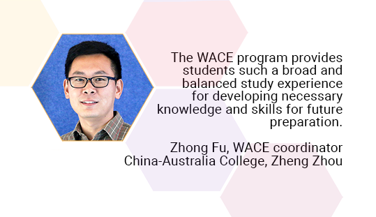 he WACE programme provides students such a broad and balanced study experience for developing necessary knowledge and skills for future preparation. Zhong Fu, WACE coordinator. China-Australia College, Zheng Zhou