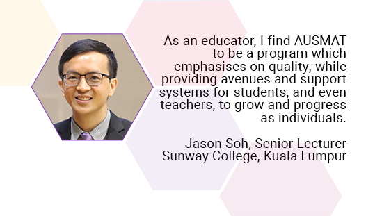 As an educator, I find AUSMAT to be a program which emphasises on quality, while providing avenues and support systems for students, and even teachers, to grow and progress as individuals. Jason Soh, Senior Lecturer. Sunway College, Kuala Lumpur