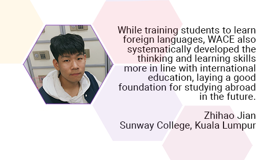 While training students to learn foreign languages, WACE also systematically developed the thinking and learning skills more in line with international education, laying a good foundation for studying abroad in the future. Zhihao Jian. Sunway College, Kuala Lumpur